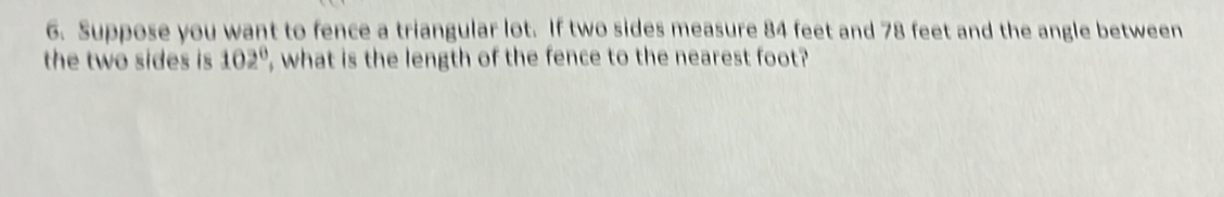 Suppose you want to fence a triangular lot. If two sides measure 84 feet and 78 feet and the angle between 
the two sides is 102° , what is the length of the fence to the nearest foot?