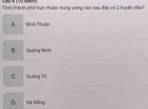 Cầu 4 (10 điểm):
Tinh/thành phố trực thuộc trung ương nào sau đây có 2 huyện đảo?
A Bình Thuận
B Quảng Ninh
C Quảng Trị
D Đà Nẵng