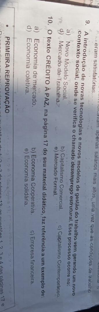 eram satisfatórias
alcavam ápenas salários mais altos, uma vez que as condições de trabalho
po
9. A introdução de novas tecnologias e novos modelos de gestão do trabalho vem gerando um novo
contexto social, onde se verifica o chamado desemprego estrutural. Esse processo ocorre no:
a) Novo Modelo Social. b) Capitalismo Comercial. c) Capitalismo Contemporâneo.
d) Mercado de Trabalho. e) Mercado Formal.
10. O texto CRÉDITO À PAZ, na página 17 do seu material didático, faz referência a um exemplo de:
a) Economia de mercado. b) Economia Cooperativa. c) Empresa financeira.
d) Economia coletiva. e) Economia solidária.
PrimeIra ReProvaÇÃO
12. 3 e 4 das páginas 17 e