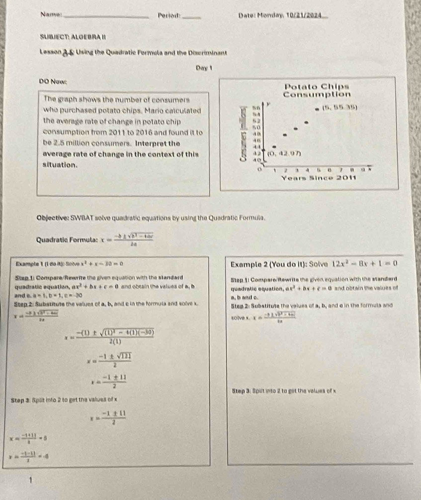 Name _Period:_ Date: Monday, 10/21/2024
SUBJECT: ALGEBRA II
Lesson 3& Using the Quadratic Formula and the Discriminant
Day 1
DO Now:
Potato Chips
The graph shows the number of consumers Consumption
so y
(5,55.35)
who purchased potato chips. Mario calculated :;
the average rate of change in potato chip
s0
consumption from 2011 to 2016 and found it to 4 0
be 2.5 million consumers. Interpret the
46
4A
average rate of change in the context of this 42 (0,42.07)
AO
situation. o 1 7 ` e 1 n u N
Years Since 2011
Objective: SWBAT solve quadratic equations by using the Quadratic Formula.
Quadratic Formula: x= (-b± sqrt(b^2-4ac))/2a 
Example 1 (l do it): Soïve x^2+x-30=0 Example 2 (You do it): Solve 12x^2-8x+1=0
Step 1i Compare/Rewrite the given equation with the standard Step 1: Compare/Rewrite the given equation with the standard
quadratic equation, x^2+bx+c=0 and obtain the values of a, b quadratic equation, ax^2+bx+c=0 and obtain the values of
and e. a=1,b=1,c=-30
Step 2: Substitute the values of a, b, and c in the formula and solve x. a, b and c Step 2: Substitute the values of a, b, and o in the formula and
x= (-5± sqrt(5^2-4ac))/2a 
golve x. x= (-b± sqrt(b^2-4ac))/ba 
x=frac -(1)± sqrt((1)^2)-4(1)(-30)2(1)
x= (-1± sqrt(121))/2 
x= (-1± 11)/2 
Step 3: Splt into 2 to get the values of x
Step 3: Split into 2 to get the values of x
x= (-1± 11)/2 
x= (-1+1))/2 -5
x= (-|-1|)/2 =-6
1