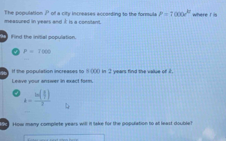 The population P of a city increases according to the formula P=7000e^(kt) where r is 
measured in years and À is a constant. 
Find the initial population. 
√ P=7000
Th If the population increases to 8 (00 in 2 years find the value of £. 
Leave your answer in exact form
k=frac ln ( 8/7 )2
9 How many complete years will it take for the population to at least double?