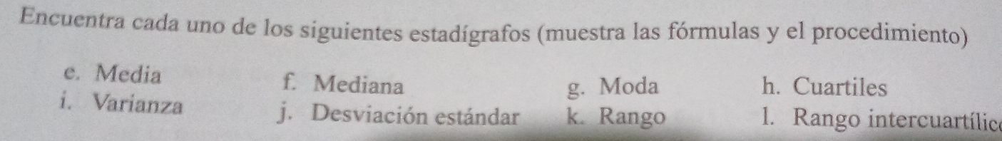 Encuentra cada uno de los siguientes estadígrafos (muestra las fórmulas y el procedimiento) 
e. Media f. Mediana h. Cuartiles 
g. Moda 
i. Varianza 1. Rango intercuartílico 
j. Desviación estándar k. Rango