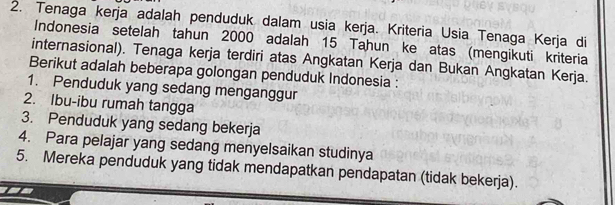 Tenaga kerja adalah penduduk dalam usia kerja. Kriteria Usia Tenaga Kerja di 
Indonesia setelah tahun 2000 adalah 15 Tahun ke atas (mengikuti kriteria 
internasional). Tenaga kerja terdiri atas Angkatan Kerja dan Bukan Angkatan Kerja. 
Berikut adalah beberapa golongan penduduk Indonesia : 
1. Penduduk yang sedang menganggur 
2. Ibu-ibu rumah tangga 
3. Penduduk yang sedang bekerja 
4. Para pelajar yang sedang menyelsaikan studinya 
5. Mereka penduduk yang tidak mendapatkan pendapatan (tidak bekerja).