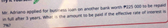 Mr. Adriano applied for business loan on another bank worth P225 000 to be repaid 
in full after 3 years. What is the amount to be paid if the effective rate of interest is
7%?