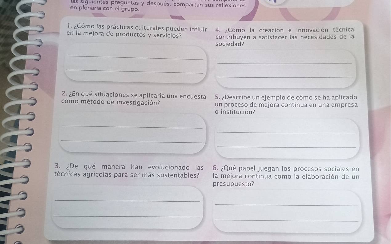 las siguientes preguntas y después, compartan sus reflexiones 
en plenaria con el grupo. 
1. ¿Cómo las prácticas culturales pueden influir 4. ¿Cómo la creación e innovación técnica 
en la mejora de productos y servicios? 
contribuyen a satisfacer las necesidades de la 
sociedad? 
_ 
_ 
_ 
_ 
2. ¿En qué situaciones se aplicaría una encuesta 5. ¿Describe un ejemplo de cómo se ha aplicado 
como método de investigación? un proceso de mejora continua en una empresa 
o institución? 
_ 
_ 
_ 
_ 
3. ¿De qué manera han evolucionado las 6. ¿Qué papel juegan los procesos sociales en 
técnicas agrícolas para ser más sustentables? la mejora continua como la elaboración de un 
presupuesto? 
_ 
_ 
_ 
_