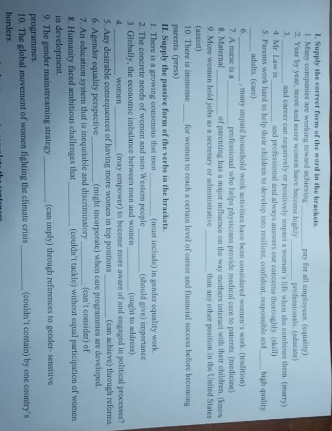 Supply the correct form of the word in the brackets. 
1. Many companies are working toward achieving _pay for all employees. (equality) 
2. Year by year, more and more women have become highly _professionals. (educate) 
3. _and career can negatively or positively impact a woman’s life when she combines them. (marry) 
4 Mr. Law is _and professional and always answers our concerns thoroughly (skill) 
5. Parents work hard to help their children to develop into resilient, confident, responsible and_ high quality 
_adults. (care) 
6. _, many unpaid household work activities have been considered women’s work. (tradition) 
7 A nurse is a_ professional who helps physicians provide medical care to patients. (medicine) 
8. Maternal_ of parenting has a major influence on the way mothers interact with their children. (know 
9. More women hold jobs as a secretary or administrative_ than any other position in the United States 
(assist) 
10. There is immense_ for women to reach a certain level of career and financial success before becoming 
parents. (press) 
II. Supply the passive form of the verbs in the brackets. 
1. There is a growing consensus that men _(must include) in gender equality work 
2. The concrete needs of women and non-Western people_ (should give) importance 
3. Globally, the economic imbalance between men and women_ (ought to address). 
4._ women _(may empower) to become more aware of and engaged in political processes? 
5. Any desirable consequences of having more women in top positions_ (can achieve) through reforms. 
6. Agender equality perspective _(might incorporate) when care programmes are developed. 
7. An education systern that is inequitable and discriminatory _(can't consider) of 
8. Humanity faced ambitious challenges that_ (couldn’t tackle) without equal participation of women 
in development. 
9. The gender mainstreaming strategy _(can imply) through references to gender- sensitive 
programmes. 
10. The global movement of women fighting the climate crisis _(couldn’t contain) by one country’s 
borders.