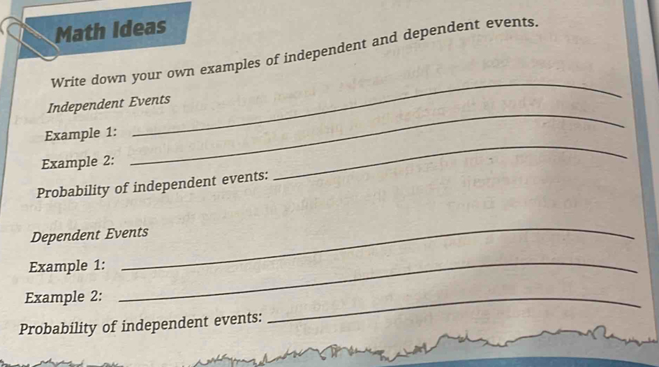 Math Ideas 
Write down your own examples of independent and dependent events 
_ 
_ 
Independent Events 
_ 
Example 1: 
Example 2: 
Probability of independent events: 
_ 
Dependent Events 
Example 1: 
Example 2: 
_ 
Probability of independent events: 
_