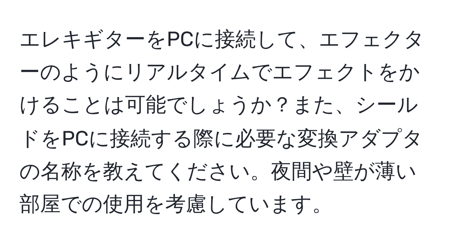 エレキギターをPCに接続して、エフェクターのようにリアルタイムでエフェクトをかけることは可能でしょうか？また、シールドをPCに接続する際に必要な変換アダプタの名称を教えてください。夜間や壁が薄い部屋での使用を考慮しています。