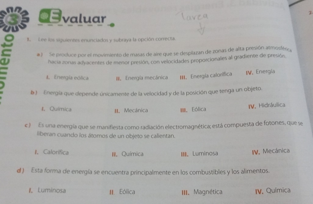 €valuar
2
1 Lee los siguientes enunciados y subraya la opción correcta.
① a ) Se produce por el movimiento de masas de aire que se desplazan de zonas de alta presión atmosférica
hacia zonas adyacentes de menor presión, con velocidades proporcionales al gradiente de presión.
I. Energía eólica II. Energía mecánica III. Energía calorífica IV. Energía
b ) Energía que depende únicamente de la velocidad y de la posición que tenga un objeto.
1. Química II. Mecánica III. Eólica
IV. Hidráulica
c ) Es una energía que se manifiesta como radiación electromagnética; está compuesta de fotones, que se
liberan cuando los átomos de un objeto se calientan.
1. Calorífica II. Química III. Luminosa
IV. Mecánica
d ) Esta forma de energía se encuentra principalmente en los combustibles y los alimentos.
1. Luminosa II. Eólica III. Magnética V. Química