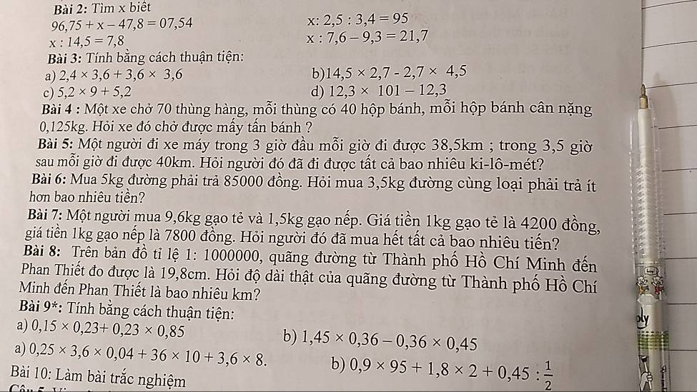 Tìm x biết
96,75+x-47,8=07,54
x: 2,5:3,4=95
x:14,5=7,8
x : 7,6-9,3=21,7
Bài 3: Tính bằng cách thuận tiện:
a) 2,4* 3,6+3,6* 3,6 b) 14,5* 2,7-2,7* 4,5
c) 5,2* 9+5,2 d) 12,3* 101-12,3
Bài 4 : Một xe chở 70 thùng hàng, mỗi thùng có 40 hộp bánh, mỗi hộp bánh cân nặng
0,125kg. Hỏi xe đó chở được mầy tần bánh ?
Bài 5: Một người đi xe máy trong 3 giờ đầu mỗi giờ đi được 38,5km ; trong 3,5 giờ
sau mỗi giờ đi được 40km. Hỏi người đó đã đi được tất cả bao nhiêu ki-lô-mét?
Bài 6: Mua 5kg đường phải trả 85000 đồng. Hỏi mua 3,5kg đường cùng loại phải trả ít
hơn bao nhiêu tiền?
Bài 7: Một người mua 9,6kg gạo tẻ và 1,5kg gạo nếp. Giá tiền 1kg gạo tẻ là 4200 đồng,
giá tiến 1kg gạo nếp là 7800 đồng. Hỏi người đó đã mua hết tất cả bao nhiêu tiến?
Bài 8: Trên bản đồ tỉ lệ 1: 1000000, quãng đường từ Thành phố Hồ Chí Minh đến
Phan Thiết đo được là 19,8cm. Hỏi độ dài thật của quãng đường từ Thành phố Hồ Chí
Minh đến Phan Thiết là bao nhiêu km?
Bài 9* *: Tính bằng cách thuận tiện:
a) 0,15* 0,23+0,23* 0,85
b) 1,45* 0,36-0,36* 0,45
a) 0,25* 3,6* 0,04+36* 10+3,6* 8. b) 0,9* 95+1,8* 2+0,45: 1/2 
a
Bài 10: Làm bài trắc nghiệm