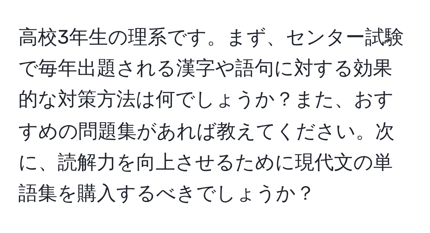 高校3年生の理系です。まず、センター試験で毎年出題される漢字や語句に対する効果的な対策方法は何でしょうか？また、おすすめの問題集があれば教えてください。次に、読解力を向上させるために現代文の単語集を購入するべきでしょうか？