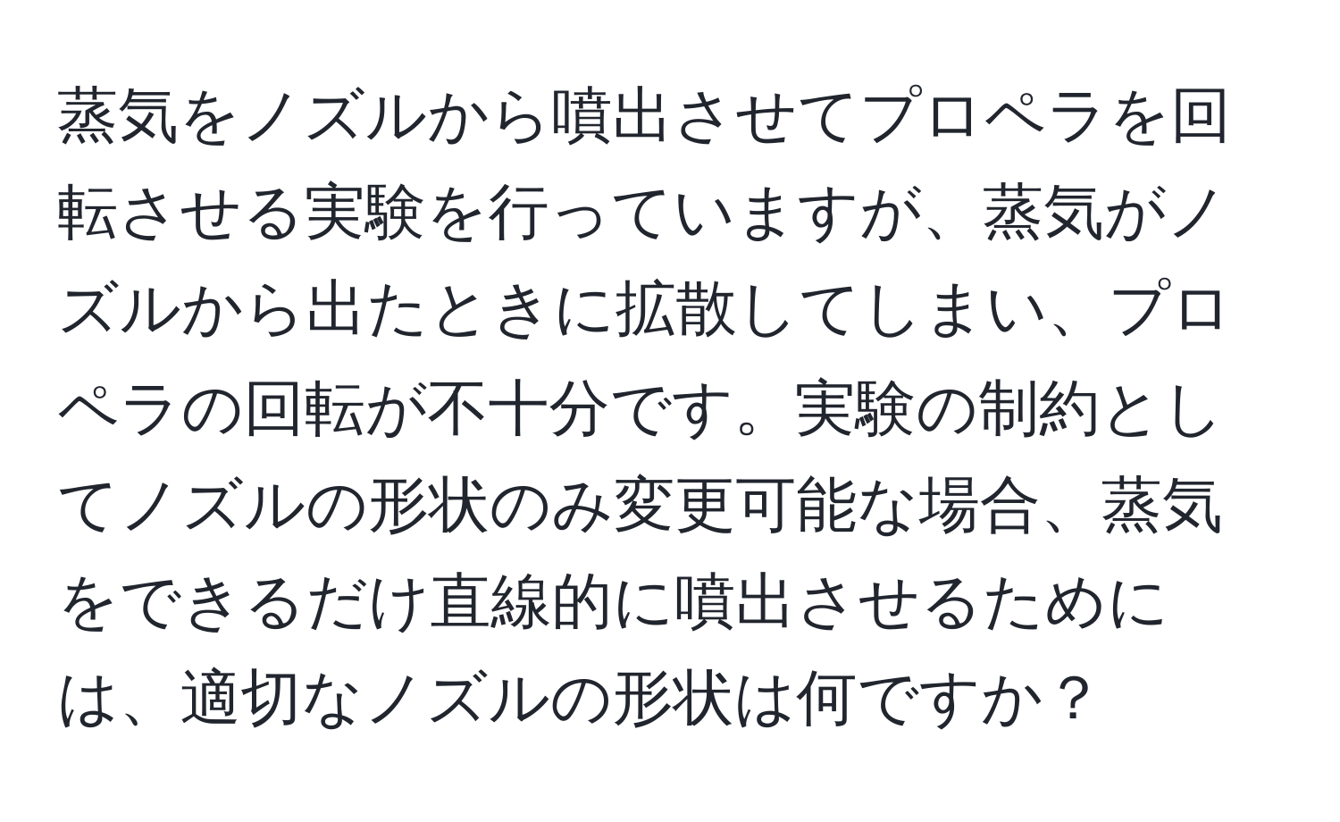 蒸気をノズルから噴出させてプロペラを回転させる実験を行っていますが、蒸気がノズルから出たときに拡散してしまい、プロペラの回転が不十分です。実験の制約としてノズルの形状のみ変更可能な場合、蒸気をできるだけ直線的に噴出させるためには、適切なノズルの形状は何ですか？