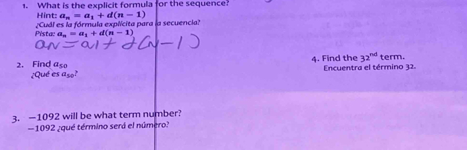 What is the explicit formula for the sequence? 
Hint: a_n=a_1+d(n-1)
¿Cuál es la fórmula explícita para la secuencia? 
Pista: a_n=a_1+d(n-1)
2. Find a_50 4. Find the 32^(nd) term. 
¿Qué es a_50 Encuentra el término 32. 
3. — 1092 will be what term number? 
— 1092 ¿qué término será el número?