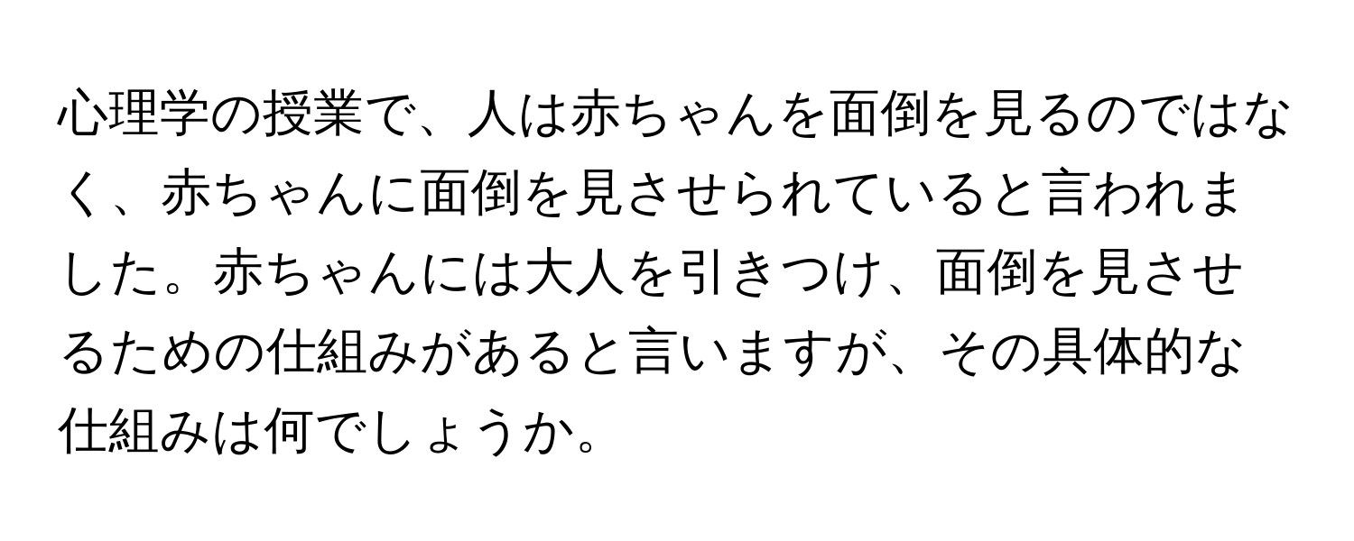 心理学の授業で、人は赤ちゃんを面倒を見るのではなく、赤ちゃんに面倒を見させられていると言われました。赤ちゃんには大人を引きつけ、面倒を見させるための仕組みがあると言いますが、その具体的な仕組みは何でしょうか。