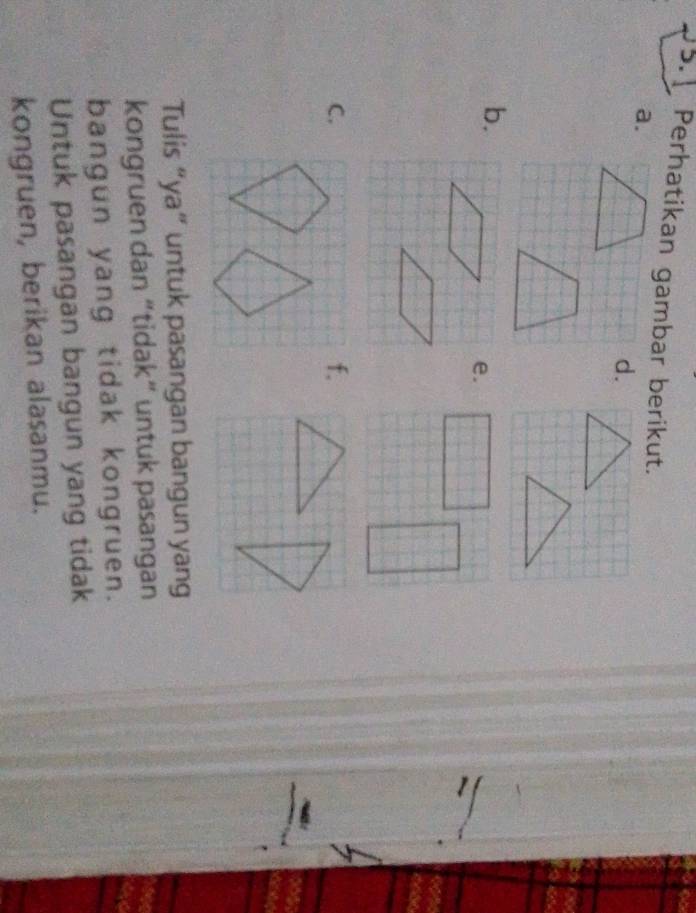 Perhatikan gambar berikut. 
a. 
d. 
b. 
e. 
C. 
f. 
Tulis “ya” untuk pasangan bangun yang 
kongruen dan “tidak” untuk pasangan 
bangun yang tidak kongruen. 
Untuk pasangan bangun yang tidak 
kongruen, berikan alasanmu.