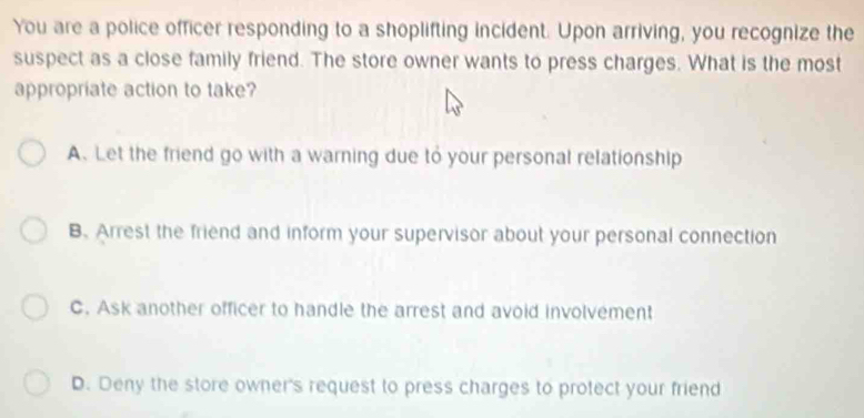 You are a police officer responding to a shoplifting incident. Upon arriving, you recognize the
suspect as a close family friend. The store owner wants to press charges. What is the most
appropriate action to take?
A. Let the friend go with a warning due to your personal relationship
B.Arrest the friend and inform your supervisor about your personal connection
C. Ask another officer to handle the arrest and avoid involvement
D. Deny the store owner's request to press charges to protect your friend