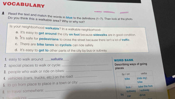 VOCABULARY
A Read the text and match the words in blue to the definitions (1-7). Then look at the photo.
Do you think this a walkable area? Why or why not?
Is your neighborhood walkable? In a walkable neighborhood:
a. It's easy to get around the city on foot because sidewalks are in good condition.
b. It's safe for pedestrians to cross the street because there isn't a lot of traffic.
c. There are bike lanes so cyclists can ride safely.
d. It's easy to get to other parts of the city by bus or subway.
1. easy to walk around: _ walkable WORD BANK
2. special places to walk or cycle: __Describing ways of going
3. people who walk or ride on bikes: _, _places
4. vehicles (cars, trucks, etc.) on the road: _
5. to go from place to place in a town or city: _
8. to travel somewhere: _
_