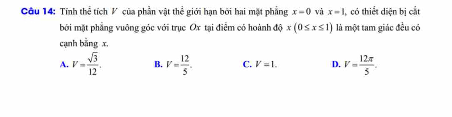 Tính thể tích V của phần vật thể giới hạn bởi hai mặt phẳng x=0 và x=1 , có thiết diện bị cắt
bởi mặt phẳng vuông góc với trục Ox tại điểm có hoành độ x(0≤ x≤ 1) là một tam giác đều có
cạnh bằng x.
A. V= sqrt(3)/12 . B. V= 12/5 . C. V=1. D. V= 12π /5 .