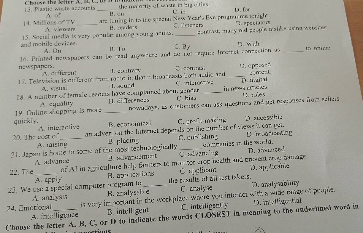 Choose the letter A, B, C, or D to mt
13. Plastic waste accounts _the majority of waste in big cities.
A. of B. on C. in D. for
14. Millions of TV_ are tuning in to the special New Year's Eve programme tonight.
A. viewers B. readers C. listeners D. spectators
15. Social media is very popular among young adults. _contrast, many old people dislike using websites
and mobile devices. C. By
A. On B. To D. With
16. Printed newspapers can be read anywhere and do not require Internet connection as _to online
newspapers.
A. different B. contrary C. contrast D. opposed
17. Television is different from radio in that it broadcasts both audio and _content.
A. visual B. sound C. interactive D. digital
18. A number of female readets have complained about gender _in news articles.
A. equality B. differences C. bias D. roles
19. Online shopping is more _nowadays, as customers can ask questions and get responses from sellers
quickly. C. profit-making D. accessible
A. interactive B. economical
20. The cost of_ an advert on the Internet depends on the number of views it can get.
A. raising B. placing C. publishing D. broadcasting
21. Japan is home to some of the most technologically _companies in the world.
A. advance B. advancement C. advancing D. advanced
22. The _of AI in agriculture help farmers to monitor crop health and prevent crop damage.
A. apply B. applications C. applicant D. applicable
23. We use a special computer program to _the results of all test takers.
A. analysis B. analysable C. analyse D. analysability
24. Emotional is very important in the workplace where you interact with a wide range of people.
A. intelligence B. intelligent C. intelligently D. intelligential
Choose the letter A, B, C, or D to indicate the words CLOSEST in meaning to the underlined word in