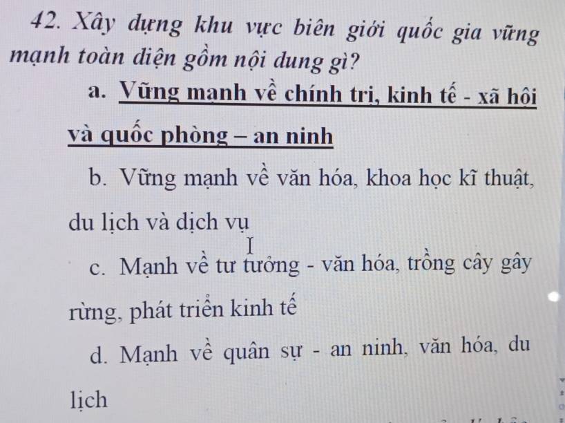 Xây dựng khu vực biên giới quốc gia vững
mạnh toàn diện gồm nội dung gì?
a. Vũng mạnh về chính trị, kinh tế - xã hội
và quốc phòng - an ninh
b. Vững mạnh về văn hóa, khoa học kĩ thuật,
du lịch và dịch vụ
c. Mạnh về tư tưởng - văn hóa, trồng cây gây
rừng, phát triển kinh tế
d. Mạnh về quân sự - an ninh, văn hóa, du
lịch