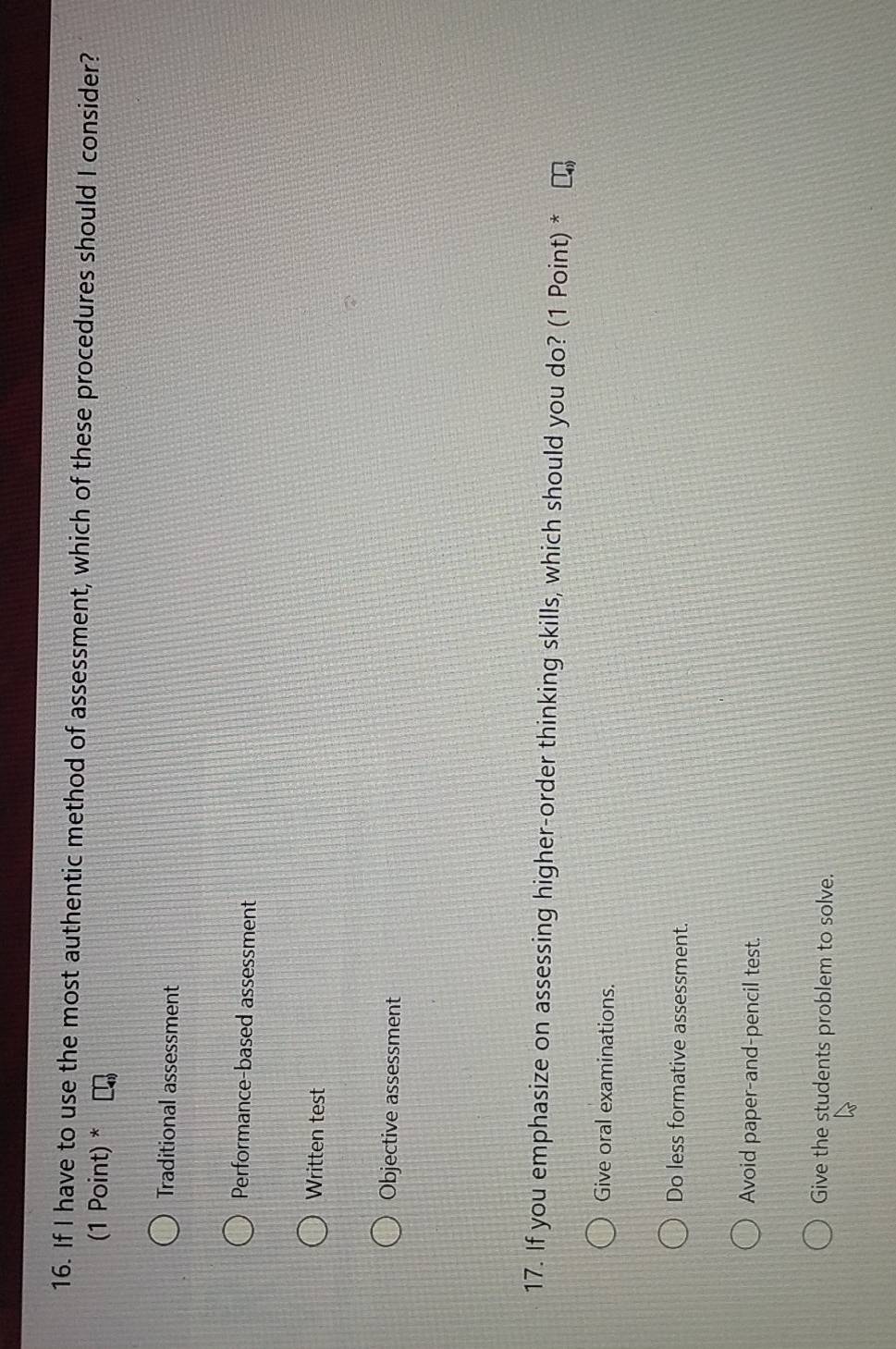 If I have to use the most authentic method of assessment, which of these procedures should I consider?
(1 Point) *
Traditional assessment
Performance-based assessment
Written test
Objective assessment
17. If you emphasize on assessing higher-order thinking skills, which should you do? (1 Point) *
Give oral examinations.
Do less formative assessment.
Avoid paper-and-pencil test.
Give the students problem to solve.
