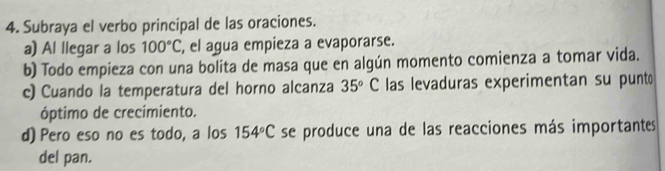 Subraya el verbo principal de las oraciones.
a) Al llegar a los 100°C , el agua empieza a evaporarse.
b) Todo empieza con una bolita de masa que en algún momento comienza a tomar vida.
c) Cuando la temperatura del horno alcanza 35°C las levaduras experimentan su punt
óptimo de crecimiento.
d) Pero eso no es todo, a los 154°C se produce una de las reacciones más importantes
del pan.