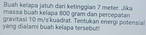 Buah kelapa jatuh dari ketinggian 7 meter. Jika 
massa buah kelapa 800 gram dan percepatan 
gravitasi 10 m/s' kuadrat. Tentukan energi potensial 
yang dialami buah kelapa tersebut!