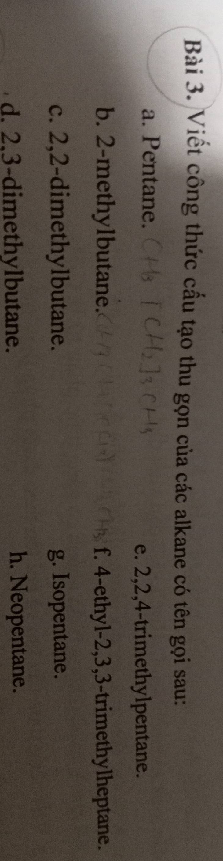 Viết công thức cầu tạo thu gọn của các alkane có tên gọi sau:
a. Pentane.
e. 2, 2, 4 -trimethylpentane.
b. 2 -methylbutane. f. 4 -ethyl- 2, 3, 3 -trimethylheptane.
c. 2, 2 -dimethylbutane. g. Isopentane.
d. 2, 3 -dimethylbutane. h. Neopentane.