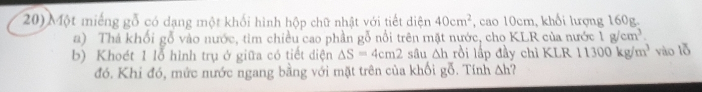 Một miếng gỗ có dạng một khối hình hộp chữ nhật với tiết diện 40cm^2 , cao 10cm, khối lượng 160g. 
a) Thả khối gỗ vào nước, tìm chiều cao phần gỗ nổi trên mặt nước, cho KLR của nước 1g/cm^3. 
b) Khoét 1 lỗ hình trụ ở giữa có tiết diện △ S=4cm2 sâu Δh rồi lấp đầy chì KLR 11300kg/m^3 vào lỗ 
đó. Khi đó, mức nước ngang bằng với mặt trên của khối gỗ. Tính △ h ?