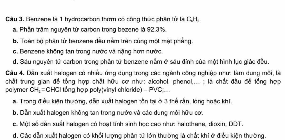 Benzene là 1 hydrocarbon thơm có công thức phân tử là C_6H_6.
a. Phần trăm nguyên tử carbon trong bezene là 92, 3%.
b. Toàn bộ phân tử benzene đều nằm trên cùng một mặt phẳng.
c. Benzene không tan trong nước và nặng hơn nước.
d. Sáu nguyên tử carbon trong phân tử benzene nằm ở sáu đỉnh của một hình lục giác đều.
Câu 4. Dẫn xuất halogen có nhiều ứng dụng trong các ngành công nghiệp như: làm dung môi, là
chất trung gian để tổng hợp chất hữu cơ như: alcohol, phenol,... ; là chất đầu để tổng hợp
polymer CH_2= CHCI tổng hợp poly(vinyl chloride) - PVC;...
a. Trong điều kiện thường, dẫn xuất halogen tồn tại ở 3 thể rắn, lỏng hoặc khí.
b. Dẫn xuất halogen không tan trong nước và các dung môi hữu cơ.
c. Một số dẫn xuất halogen có hoạt tính sinh học cao như: halothane, dioxin, DDT.
d. Các dẫn xuất halogen có khối lượng phân tử lớn thường là chất khí ở điều kiện thường.