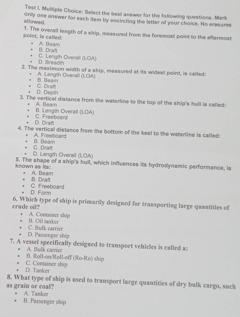 Test I. Multiple Choice: Select the best answer for the following questions. Mark
only one answer for each item by encircling the letter of your choice. No erasures
allowed.
1. The overall length of a ship, measured from the foremost point to the aftermost
point, is called:
A. Beam
B. Draft
C. Length Overall (LOA)
D. Breadth
2. The maximum width of a ship, measured at its widest point, is called:
A. Length Overall (LOA)
B. Beam
C. Draft
D. Depth
3. The vertical distance from the waterline to the top of the ship's hull is called:
A. Beam
B. Length Overall (LOA)
C. Freeboard
D. Draft
4. The vertical distance from the bottom of the keel to the waterline is called:
A. Freeboard
B. Beam
C. Draft
D. Length Overall (LOA)
5. The shape of a ship's hull, which influences its hydrodynamic performance, is
known as its:
A. Beam
B. Draft
C. Freeboard
D. Form
6. Which type of ship is primarily designed for transporting large quantities of
crude oil?
A. Container ship
B. Oil tanker
C. Bulk carrier
D. Passenger ship
7. A vessel specifically designed to transport vehicles is called a:
A. Bulk carrier
B. Roll-on/Roll-off (Ro-Ro) ship
C. Container ship
D. Tanker
8. What type of ship is used to transport large quantities of dry bulk cargo, such
as grain or coal?
A. Tanker
B. Passenger ship