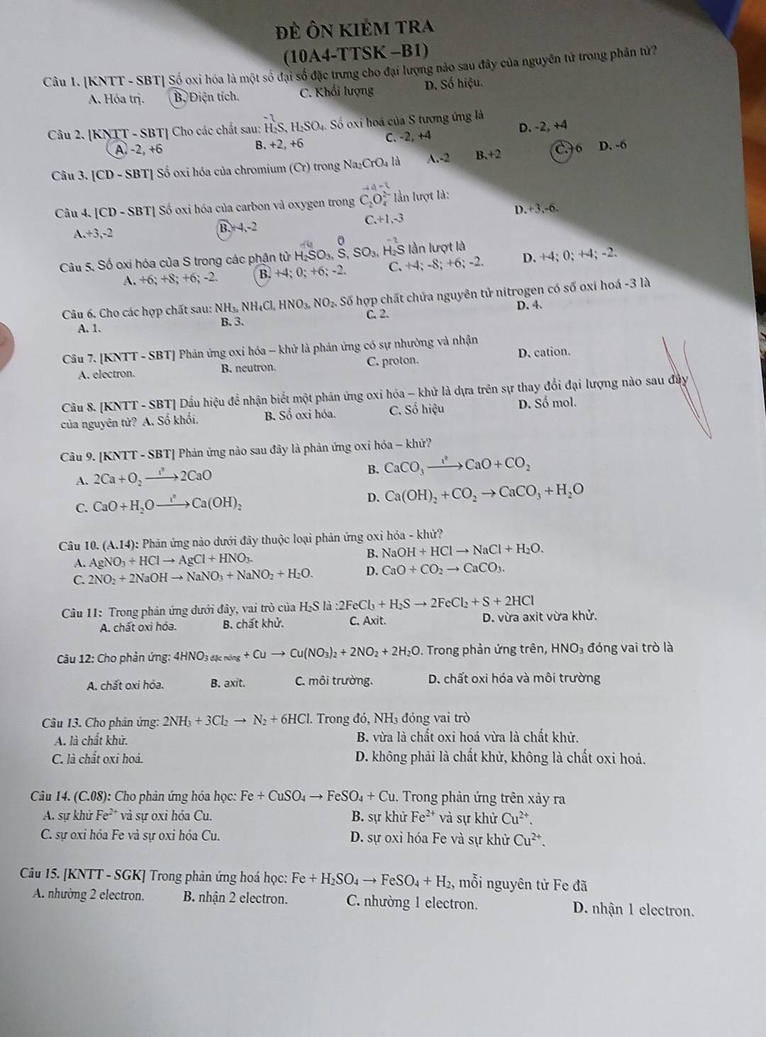 ĐÊ ÔN KIÉM tRA
(10A4-TTSK -B1)
Câu 1. [KNTT - SBT] Số oxi hóa là một số đại số đặc trưng cho đại lượng nào sau đây của nguyên tử trong phân tử?
A. Hóa trị. B. Điện tích. C. Khổi lượng D. Số hiệu.
Câu 2. [KNTT - SBT] Cho các chất sau: H₂S, H:SO₄. Số oxi hoá của S tượng ứng là
D. -2, +4
A. -2, +6 B. +2, +6 C. -2, +4
Câu 3. [CD-SBT ] Số oxi hóa của chromium (Cr) trong Na_2CrO_41 A.-2 B.+2 CF 6 D. -6
Câu 4. [CD-SBT * Số oxi hóa của carbon và oxygen trong C_2O_4^((2-) lần lượt là:
C. +1,-3 D.+3.-6.
A.+3,-2
B.+4.-2
á 0
Câu 5. Số oxi hóa của S trong các phận tử H_2)SO_3,S,SO_3, H-S lần lượt là
A. +6;+8;+6;-2. B. -4 · 0; +6; -2. C. +4; -8; +6; -2. D. +4; 0; +4; -2.
Câu 6. Cho các hợp chất sau: NH_3,NH_4Cl,HNO_3,NO_2. Số hợp chất chứa nguyên tử nitrogen có số oxi hoá -3 là
A. 1. B.3. C. 2. D. 4.
Câu 7. [KNTT - SBT] Phân ứng oxi hóa - khử là phản ứng có sự nhường và nhận
A. electron. B. neutron. C. proton. D. cation.
Câu 8. [KNTT - SBT] Dầu hiệu đề nhận biết một phản ứng oxi hóa - khử là dựa trên sự thay đổi đại lượng nào sau đầy
của nguyên tử? A. Số khối. B. Số oxi hóa. C. Số hiệu D. Số mol.
Câu 9. [KNTT - SBT] Phản ứng nào sau đây là phản ứng oxi hóa - khử?
A. 2Ca+O_2to 2CaO
B. CaCO_3to CaO+CO_2
C. CaO+H_2Oto Ca^(·)Ca(OH)_2
D. Ca(OH)_2+CO_2to CaCO_3+H_2O
Câu 10.(A.14) : Phản ứng nào dưới đây thuộc loại phản ứng oxi hóa - khử?
A. AgNO_3+HClto AgCl+HNO_3.
B. NaOH+HClto NaCl+H_2O.
C. 2NO_2+2NaOHto NaNO_3+NaNO_2+H_2O. D. CaO+CO_2to CaCO_3.
Câu 11: Trong phản ứng dưới đây, vai trò của H, H_2Sla:2:2FeCl_3+H_2Sto 2FeCl_2+S+2HCl D. vừa axit vừa khử.
A. chất oxi hóa. B. chất khử. C. Axit.
Câu 12: Cho phản ứng: 4HNO_3_4knos+Cuto Cu(NO_3)_2+2NO_2+2H_2O. Trong phản ứng trên, HNO₃ đóng vai trò là
A. chất oxi hóa. B. axit. C. môi trường. D. chất oxi hóa và môi trường
Câu 13. Cho phản ứng: 2NH_3+3Cl_2to N_2+6HCl. Trong đó, NH₃ đóng vai trò
A. là chất khử. B. vừa là chất oxi hoá vừa là chất khử.
C. là chất oxi hoá.  D. không phải là chất khử, không là chất oxi hoá.
Câu 14. (C.08): Cho phản ứng hóa học: Fe+CuSO_4to FeSO_4+Cu 1. Trong phản ứng trên xảy ra
A. sự khử Fe²* và sự oxi hóa Cu. B. sự khử Fe^(2+) và sự khử Cu^(2+)
C. sự oxi hóa Fe và sự oxi hóa Cu. D. sự oxi hóa Fe và sự khử Cu^(2+).
Câu 15. [KNTT - SGK] Trong phản ứng hoá học: Fe+H_2SO_4to FeSO_4+H_2, mỗi nguyên tử Fe đã
A. nhường 2 electron. B. nhận 2 electron. C. nhường 1 electron. D. nhận 1 electron.