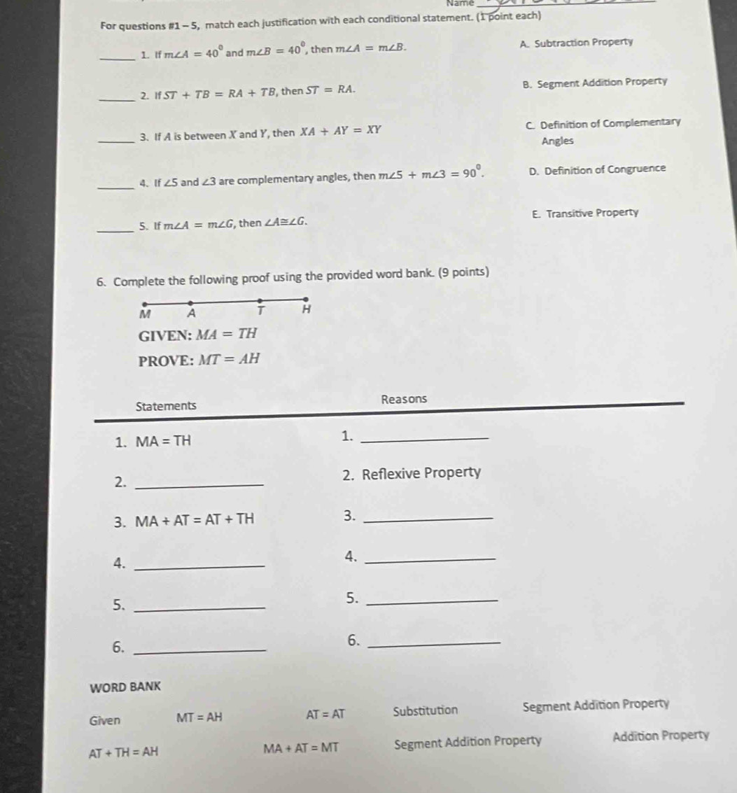 Name_
For questions # 1-5 5, match each justification with each conditional statement. (1 point each)
_1. If m∠ A=40° and m∠ B=40° then m∠ A=m∠ B. A. Subtraction Property
_2. If ST+TB=RA+TB , then ST=RA. B. Segment Addition Property
_
3. If A is between X and Y, then XA+AY=XY C. Definition of Complementary
Angles
_
4、 If ∠ 5 and ∠ 3 are complementary angles, then m∠ 5+m∠ 3=90°. D. Definition of Congruence
_
5. If m∠ A=m∠ G , then ∠ A≌ ∠ G. E. Transitive Property
6. Complete the following proof using the provided word bank. (9 points)
M A
H
GIVEN: MA=TH
PROVE: MT=AH
Statements Reasons
1. MA=TH
1._
2._
2. Reflexive Property
3. MA+AT=AT+TH 3._
4._
4._
5._
5._
6._
6._
WORD BANK
Given MT=AH AT=AT Substitution Segment Addition Property
AT+TH=AH Segment Addition Property Addition Property
MA+AT=MT