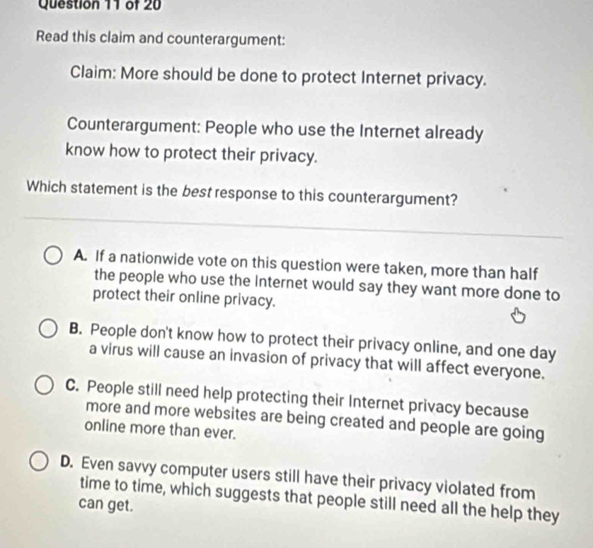 Read this claim and counterargument:
Claim: More should be done to protect Internet privacy.
Counterargument: People who use the Internet already
know how to protect their privacy.
Which statement is the best response to this counterargument?
A. If a nationwide vote on this question were taken, more than half
the people who use the Internet would say they want more done to
protect their online privacy.
B. People don't know how to protect their privacy online, and one day
a virus will cause an invasion of privacy that will affect everyone.
C. People still need help protecting their Internet privacy because
more and more websites are being created and people are going
online more than ever.
D. Even savvy computer users still have their privacy violated from
time to time, which suggests that people still need all the help they
can get.