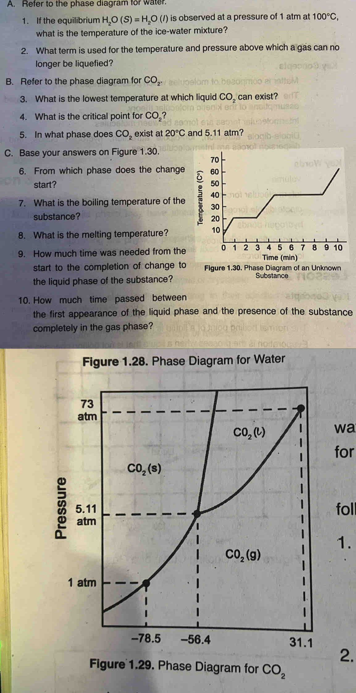 Refer to the phase diagram for water.
1. If the equilibrium H_2O(S)=H_2O(l) is observed at a pressure of 1 atm at 100°C,
what is the temperature of the ice-water mixture?
2. What term is used for the temperature and pressure above which a gas can no
longer be liquefied?
B. Refer to the phase diagram for CO_2.
3. What is the lowest temperature at which liquid CO_2 can exist?
4. What is the critical point for CO_2'
5. In what phase does CO_2 exist at 20°C and 5.11 atm?
C. Base your answers on Figure 1.30.
6. From which phase does the change 
start? 
7. What is the boiling temperature of the 
substance?
8. What is the melting temperature?
9. How much time was needed from the
start to the completion of change to Figure 1.30. Phase Diagram of an Unknown
the liquid phase of the substance?
Substance
10. How much time passed between
the first appearance of the liquid phase and the presence of the substance
completely in the gas phase?
wa
for
foll
1.
2.
Figure 1.29. Phase Diagram for CO_2