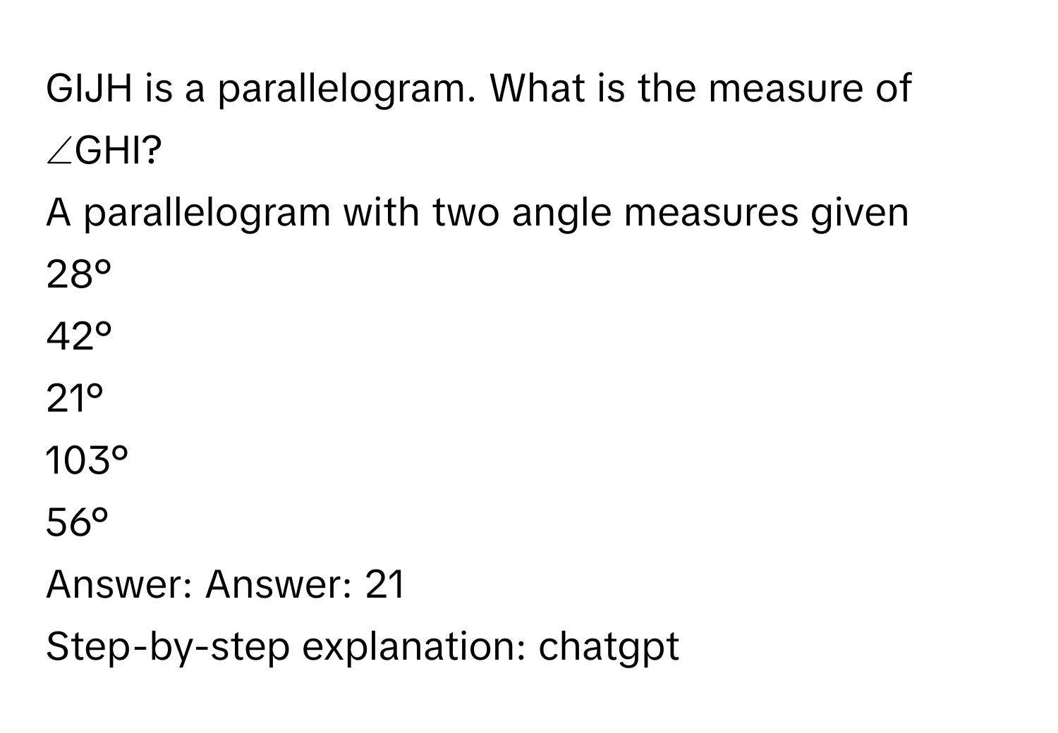 GIJH is a parallelogram. What is the measure of ∠GHI?

A parallelogram with two angle measures given

28°

42°

21°

103°

56°

Answer: Answer: 21

Step-by-step explanation: chatgpt