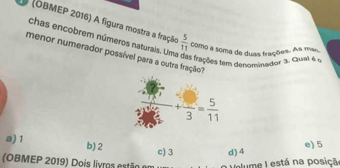 (OBMEP 2016) A figura mostra a fração  5/11  como a soma de duas frações. As man
chas encobrem números naturais. Um
menor numerador possível para a outra fração?
as frações tem denominador 3. Qual é o
a) 1
b) 2
e) 5
c) 3 d) 4
(OBMEP 2019) Dois livros estão er plume I está na posição