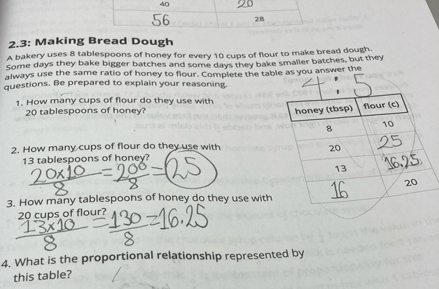 2.3: Making Bread Dough 
A bakery uses 8 tablespoons of honey for every 10 cups of flour to make bread dough. 
Some days they bake bigger batches and some days they bake smaller batches, but they 
always use the same ratio of honey to flour. Complete the tablu answer the 
questions. Be prepared to explain your reasoning. 
1. How many cups of flour do they use with
20 tablespoons of honey? 
2. How many cups of flour do they use with
13 tablespoons of honey? 
3. How many tablespoons of honey do they use with
20 cups of flour? 
4. What is the proportional relationship represented by 
this table?