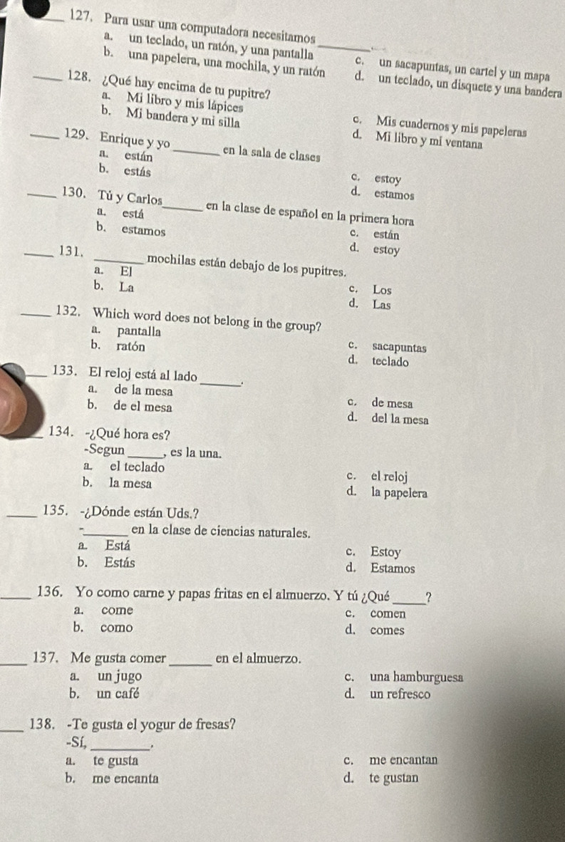 Para usar una computadora necesitamos
a. un teclado, un ratón, y una pantalla _c. un sacapuntas, un cartel y un mapa
b. una papelera, una mochila, y un ratón d. un teclado, un disquete y una bandera
_128. ¿Qué hay encima de tu pupitre?
a. Mi libro y mis lápices c. Mis cuadernos y mis papeleras
b. Mi bandera y mi silla d. Mi libro y mi ventana
_129. Enrique y yo_ en la sala de clases
a. están c. estoy
b. estás d. estamos
_130. Tú y Carlos_ en la clase de español en la primera hora
a. está c. están
b. estamos d. estoy
_131. _mochilas están debajo de los pupitres.
a. El c. Los
b. La d. Las
_132. Which word does not belong in the group?
a. pantalla c. sacapuntas
b. ratón d. teclado
_133. El reloj está al lado _.
a. de la mesa c. de mesa
b. de el mesa d. del la mesa
_134. -¿Qué hora es?
-Segun_ , es la una.
a. el teclado c. el reloj
b. la mesa d. la papelera
_135. -¿Dónde están Uds.?
._ en la clase de ciencias naturales.
a. Está c. Estoy
b. Estás d. Estamos
_136. Yo como carne y papas fritas en el almuerzo. Y tú ¿Qué _?
a. come c. comen
b. como d. comes
_137. Me gusta comer _en el almuerzo.
a. un jugo c. una hamburguesa
b. un café d. un refresco
_138. -Te gusta el yogur de fresas?
-Sí,_
a. te gusta c. me encantan
b. me encanta d. te gustan