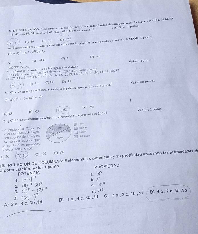 5.-DE SELECCIÓN: Las alturas, en centímetros, de veinte plantas de una determinada especie son: 61, 53,62 ,56
,48, 49 ,52, 56, 61, 62,61,48,62,56,61,62 ¿Cuál es la moda? VALOR: 1 punto
A) 61 B) 49 C) 70 D) 62
6.- Resuelve la siguiente operación combinada ¿cuál es la respuesta correcta? VALOR 1 punto
(-7+4)^2+3^2-sqrt(25)(-2)
A) 2 B) -12 C) 8 D) -9
7 - ¿ Cuál es la mediana de los siguientes datos? Valor 1 punto.
CONTESTA:
Las edades de los miembros de una compañía de teatro juvenil:
15 ,17, 14 ,19, 17, 16, 13, 12, 15, 16 ,13,12, 19, 13, 12 ,18, 17 ,16, 15, 14 ,13, 12
A) 15 E) 16 C) 19 D) 18
8.- Cual es la respuesta correcta de la siguiente operación combinada? Valor un punto.
[(-2)^2]^3+(-36)/ sqrt(9)
A) 23 B) 69 C) 52 D) 70
9.- ¿Cuántas personas practican baloncesto si representa el 20%? Vsalor: 1 punto
) Completa la Tabla 15 
con los datos del diagra- 
ma circular de la Figura 
14. Ten en cuenta que
el total de las personas
encuestadas es 200.
B) 40 C) 50 D) 24
A) 20 10.- RELACIÓN DE COLUMNAS: Relaciona las potencias y su propiedad aplicando las propiedades de
a potenciación. Valor 1 punto
POTENCIA PROPIEDAD
a. 8^5
1. [7^(-6)]^-3
b. 7^7
2. (8)^-4(8)^9
C. 8^(-8)
3. (7)^5/ (7)^-2
d. 7^(18)
A) 2 a , 4 c, 3b ,1d ((8)^-4)^2 B) 1 a , 4 c, 3b ,2d C) 4 a , 2 c, 1b ,3d D) 4 a , 2 c, 3b ,1d
4.