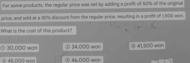 For some products, the regular price was set by adding a profit of 50% of the original
price, and sold at a 30% discount from the regular price, resulting in a profit of 1,500 won.
What is the cost of this product?
① 30,000 won ② 34,000 won ③ 41,500 won
④ 45,000 won ⑤ 46,000 won