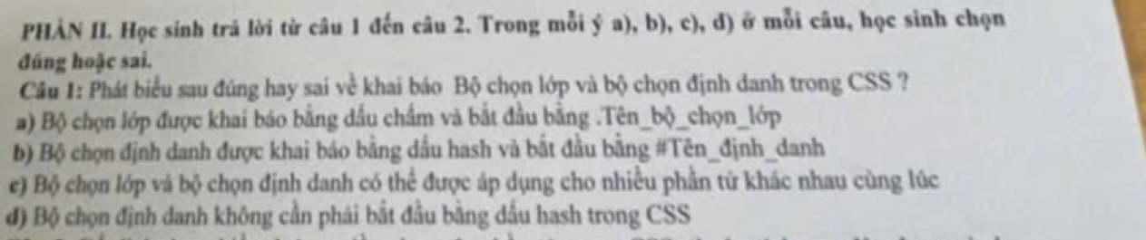 PHÀN II. Học sinh trả lời từ câu 1 đến câu 2. Trong mỗi ý a), b), c), d) ở mỗi câu, học sinh chọn 
đúng hoặc sai. 
Câu 1: Phát biểu sau đúng hay sai về khai báo Bộ chọn lớp và bộ chọn định danh trong CSS ? 
a) Bộ chọn lớp được khai báo bằng đầu chẩm và bắt đầu bằng .Tên_bộ_chọn_lớp 
b) Bộ chọn định danh được khai báo bằng dầu hash và bắt đầu bằng #Tên_định_danh 
e) Bộ chọn lớp và bộ chọn định danh có thể được áp dụng cho nhiều phần tử khác nhau cùng lúc 
đ) Bộ chọn định danh không cần phải bắt đầu bằng dấu hash trong CSS