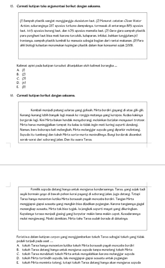 Cermati kutipan teks argumentasi berikut dengan saksama.
(1) Sampah plastik sangat mengganggu ekosistem laut. (2) Menurut catatan Clean Water
Action, sekurangnya 267 spesies terkena dampaknya, termasuk di antaranya 80 % spesies
laut, 44% spesies burung laut, dan 43% spesies mamalia laut. (3) Gara-gara sampah plastik
para penghuni laut bisa mati karena tercekik, kelaparan, infeksi, bahkan tengdelam.(4)
Ironisnya, sampah plastik kembali ke manusia sebagai bagian dari rantai makanan. (5) Para
ahli bioloği kelautan menemukan kepingan plastik dalam ikan konsumsi sejak 2008.
Kalimat opini pada kutipan tersebut ditunjukkan oleh kalimat berangka ....
A (1)
B. (2)
C. (3)
D. (4)
E. (5)
l. Cermati kutipan berikut dengan saksama.
Kembali menjadi patung selaras yang gelisah, Mirta berdiri goyang di atas gili-gili.
Kunang-kunang lebih banyak lagi masuk ke rongga matanya yang keropos. Kedua kakinya
bergerak lagi, Kini Mirta bukan hendak menyeberang, melainkan berjalan menyusuri trotoar.
Mirta harus meninggalkan tempat itu kalau ia tidak ingin mati kering seperti dendeng.
Namun, baru beberapa kali melangkah, Mirta melanggar sepeda yang diparkir melintang.
Sepeda itu tumbang dan tubuh Mirta serta-merta menindihnya. Bunyi berderak disambut
sorak-sorai dari seberang jalan. Dan itu suara Tarsa.
Pemilik sepeda datang hanya untuk mengurus kendaraannya. Tarsa, yang sejak tadi
asyik bermain yoyo di bawah pohon kerai payung di seberang jalan, juga datang. Tetapi
Tarsa hanya menonton ketika Mirta bersusah payah mencoba berdiri. Tangan Mirta
menggapai-gapai sesuatu yang mungkin bisa dijadikan pegangan. Karena tangannya gagal
menangkap sesuatu, Mirta tak bisa tegak. la jongkok seperti mayat yang dikeringkan.
Kepalanya terasa menjadi gasing yang berputar makin lama makin cepat. Kesadarannya
mulai mengawang. Meski demikian. Mirta tahu Tarsa sudah berada di dekatnya.
Peristiwa dalam kutipan cerpen yang menggambarkan tokoh Tarsa sebagai tokoh yang tidak
peduli terjadi pada saat ....
A. tokoh Tarsa hanya menonton ketika tokoh Mirta bersusah payah mencoba berdiri
B. tokoh Tarsa datang hanya untuk mengurus sepeda tanpa menolong tokoh Mirta
C. tokoh Tarsa mendekati tokoh Mirta untuk menyalahkan karena melanggar sepeda
D. tokoh Mirta tertindih sepeda, lalu menggapai-gapai sesuatu untuk pegangan
E. tokoh Mirta meminta tolong, tetapi tokoh Tarsa datang hanya akan mengurus sepeda