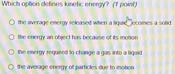 Which option defines kinetic energy? (1 point)
the average energy released when a liquie ecomes a solid
the energy an object has because of its motion
the energy required to change a gas into a liquid
the average energy of particles due to motion