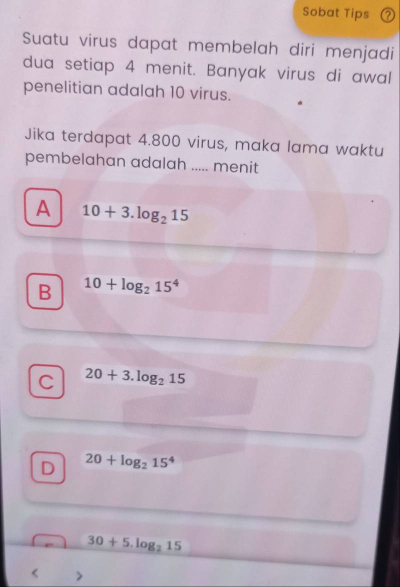 Sobat Tips ②
Suatu virus dapat membelah diri menjadi
dua setiap 4 menit. Banyak virus di awal
penelitian adalah 10 virus.
Jika terdapat 4.800 virus, maka lama waktu
pembelahan adalah ..... menit
A 10+3.log _215
B 10+log _215^4
C 20+3.log _215
D 20+log _215^4
30+5.log _215 <