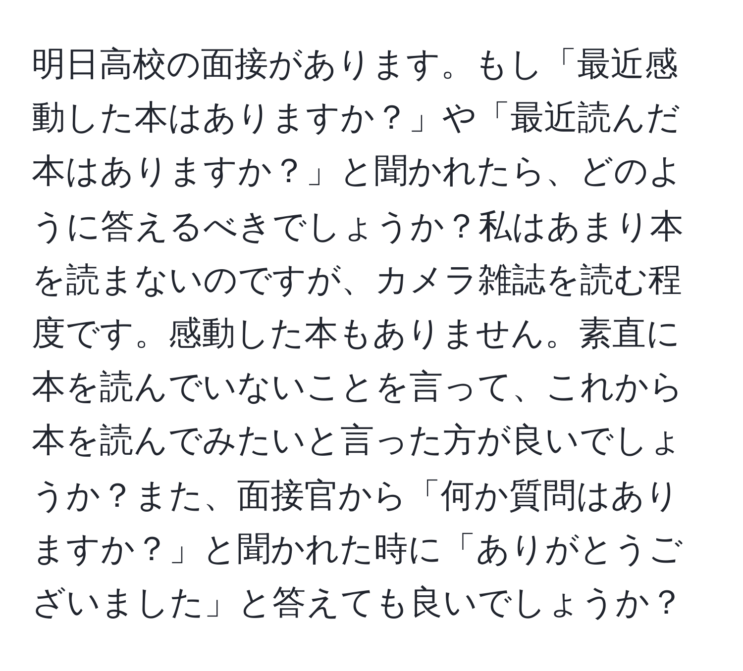 明日高校の面接があります。もし「最近感動した本はありますか？」や「最近読んだ本はありますか？」と聞かれたら、どのように答えるべきでしょうか？私はあまり本を読まないのですが、カメラ雑誌を読む程度です。感動した本もありません。素直に本を読んでいないことを言って、これから本を読んでみたいと言った方が良いでしょうか？また、面接官から「何か質問はありますか？」と聞かれた時に「ありがとうございました」と答えても良いでしょうか？