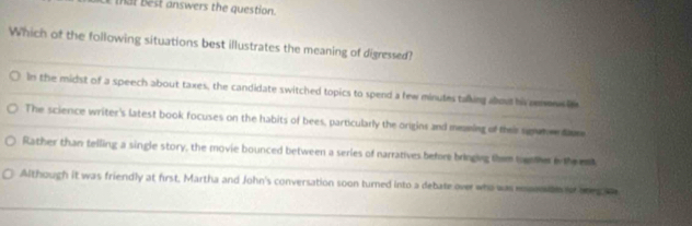 est answers the question.
Which of the following situations best illustrates the meaning of digressed?
In the midst of a speech about taxes, the candidate switched topics to spend a few minutes talking about his renan
The science writer's latest book focuses on the habits of bees, particularly the origins and meaming of their sgwtee dm
Rather than telling a single story, the movie bounced between a series of narratives before bringing them tooter o the n
Although it was friendly at first, Martha and John's conversation soon turned into a debate over who was enosan or ooegs