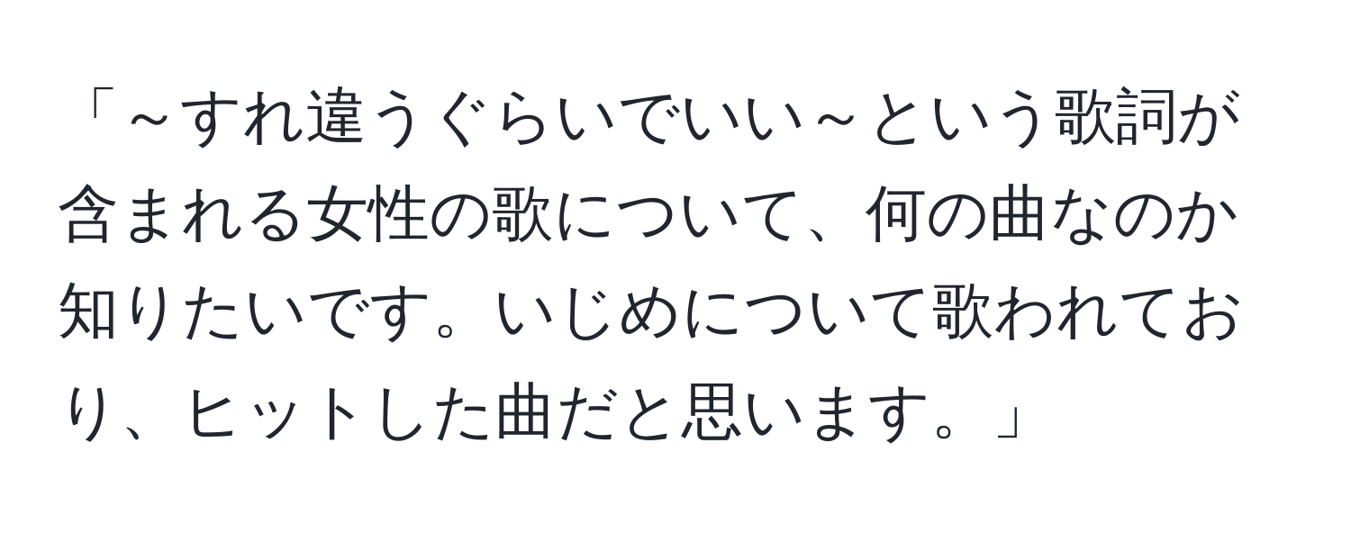 「～すれ違うぐらいでいい～という歌詞が含まれる女性の歌について、何の曲なのか知りたいです。いじめについて歌われており、ヒットした曲だと思います。」