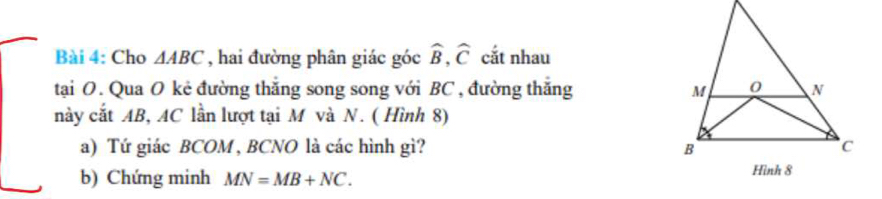 Cho △ ABC , hai đường phân giác góc widehat B, widehat C cắt nhau 
tại O. Qua O kẻ đường thăng song song với BC , đường thăng 
này cắt AB, AC lần lượt tại M và N. ( Hình 8) 
a) Tứ giác BCOM , BCNO là các hình gì? 
b) Chứng minh MN=MB+NC.