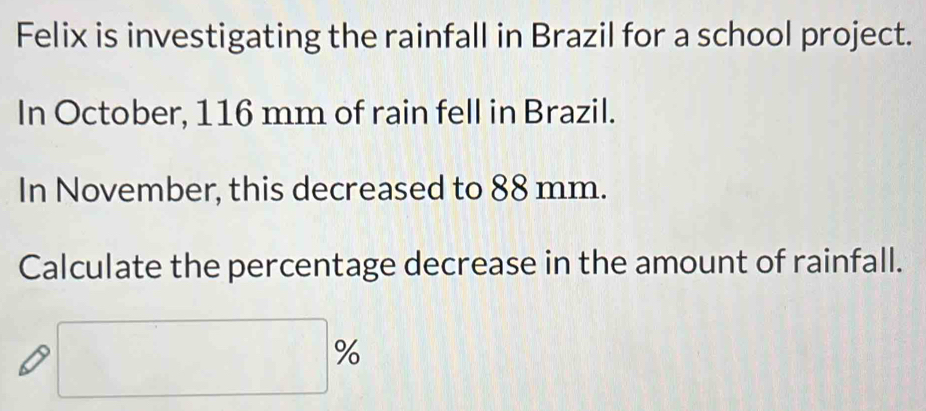 Felix is investigating the rainfall in Brazil for a school project. 
In October, 116 mm of rain fell in Brazil. 
In November, this decreased to 88 mm. 
Calculate the percentage decrease in the amount of rainfall.
□ %